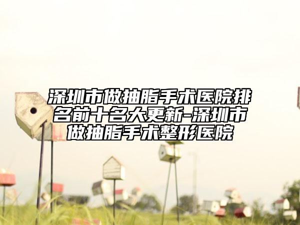深圳市做抽脂手术医院排名前十名大更新-深圳市做抽脂手术整形医院
