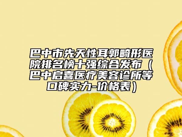 巴中市先天性耳郭畸形医院排名榜十强综合发布（巴中启喜医疗美容诊所等口碑实力-价格表）