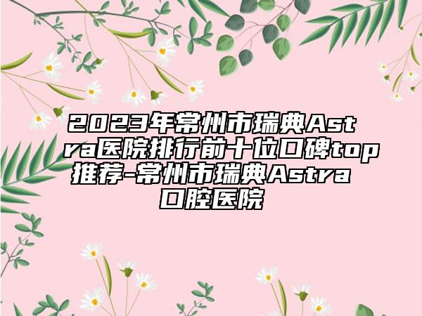 2023年常州市瑞典Astra医院排行前十位口碑top推荐-常州市瑞典Astra口腔医院