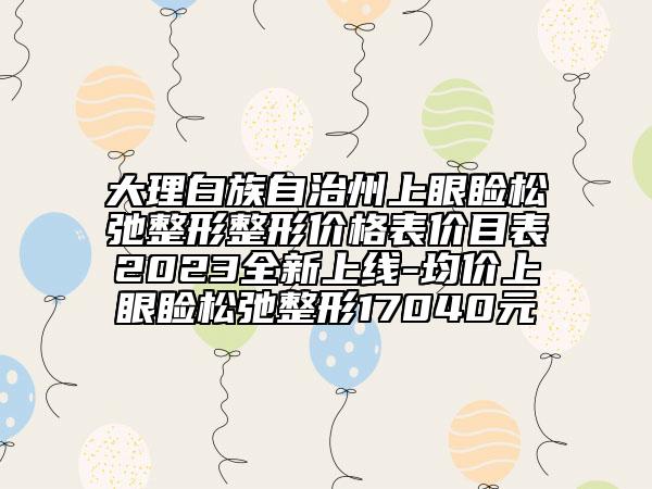 大理白族自治州上眼睑松弛整形整形价格表价目表2023全新上线-均价上眼睑松弛整形17040元