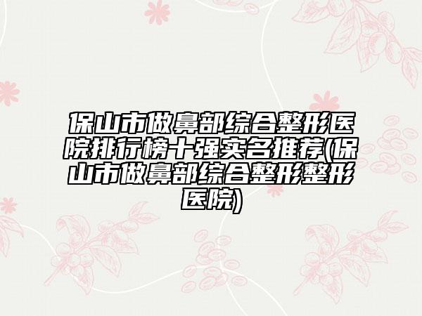 保山市做鼻部综合整形医院排行榜十强实名推荐(保山市做鼻部综合整形整形医院)