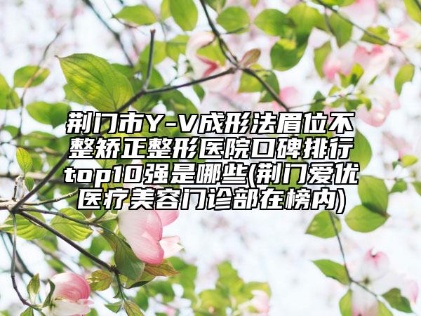 荆门市Y-V成形法眉位不整矫正整形医院口碑排行top10强是哪些(荆门爱优医疗美容门诊部在榜内)