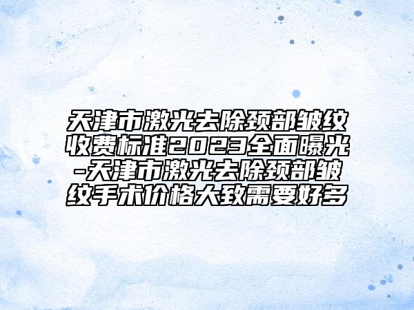 天津市激光去除颈部皱纹收费标准2023全面曝光-天津市激光去除颈部皱纹手术价格大致需要好多