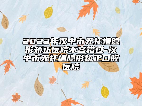 2023年汉中市无托槽隐形矫正医院不容错过-汉中市无托槽隐形矫正口腔医院