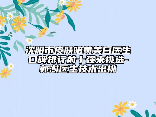 沈阳市皮肤暗黄美白医生口碑排行前十强来挑选-郭澍医生技术出挑