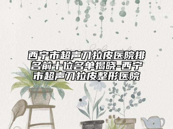 西宁市超声刀拉皮医院排名前十位名单揭晓-西宁市超声刀拉皮整形医院