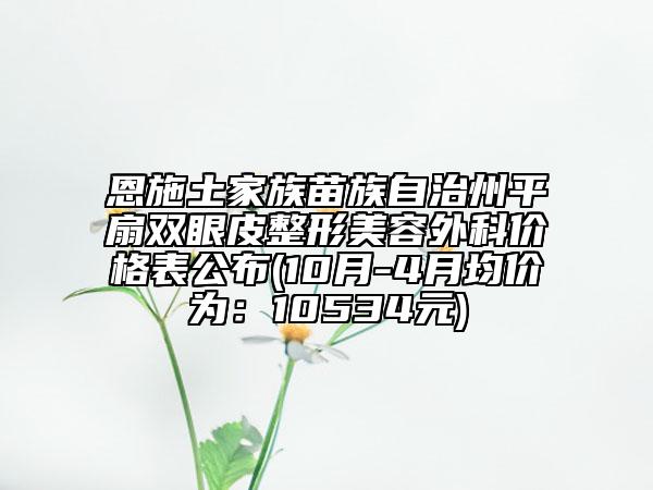 恩施土家族苗族自治州平扇双眼皮整形美容外科价格表公布(10月-4月均价为：10534元)