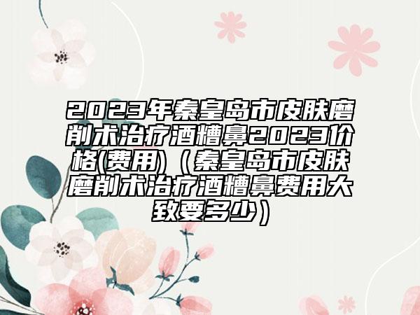 2023年秦皇岛市皮肤磨削术治疗酒糟鼻2023价格(费用)（秦皇岛市皮肤磨削术治疗酒糟鼻费用大致要多少）