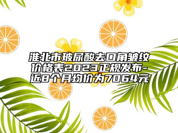 淮北市玻尿酸去口角皱纹价格表2023正规发布-近8个月均价为7064元