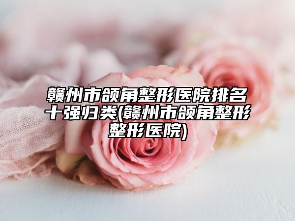 赣州市颌角整形医院排名十强归类(赣州市颌角整形整形医院)