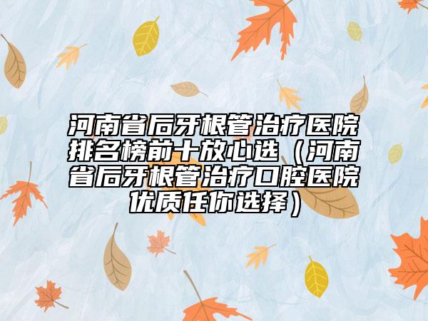 河南省后牙根管治疗医院排名榜前十放心选（河南省后牙根管治疗口腔医院优质任你选择）