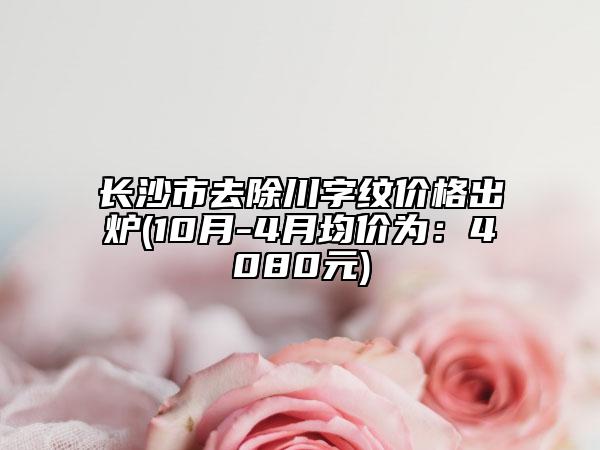长沙市去除川字纹价格出炉(10月-4月均价为：4080元)