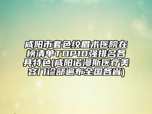 咸阳市套色纹眉术医院在榜清单TOP10强排名各具特色(咸阳诺漫斯医疗美容门诊部遍布全国各省)