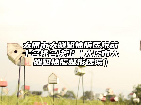 太原市大腿粗抽脂医院前十名排名决出（太原市大腿粗抽脂整形医院）