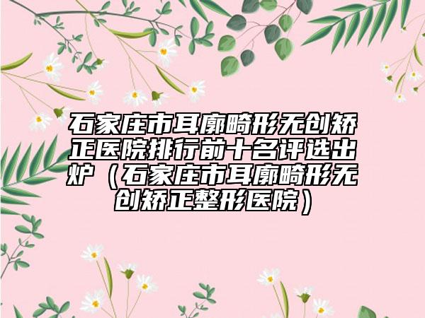 石家庄市耳廓畸形无创矫正医院排行前十名评选出炉（石家庄市耳廓畸形无创矫正整形医院）