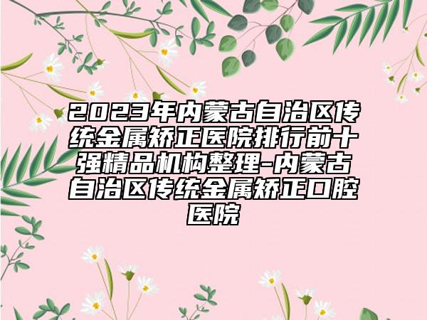 2023年内蒙古自治区传统金属矫正医院排行前十强精品机构整理-内蒙古自治区传统金属矫正口腔医院