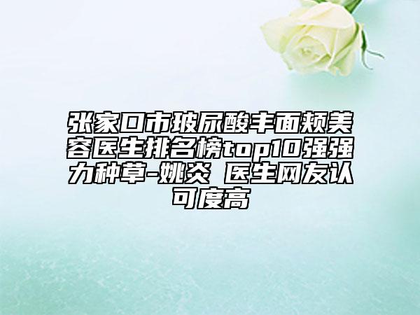 张家口市玻尿酸丰面颊美容医生排名榜top10强强力种草-姚炎燚医生网友认可度高