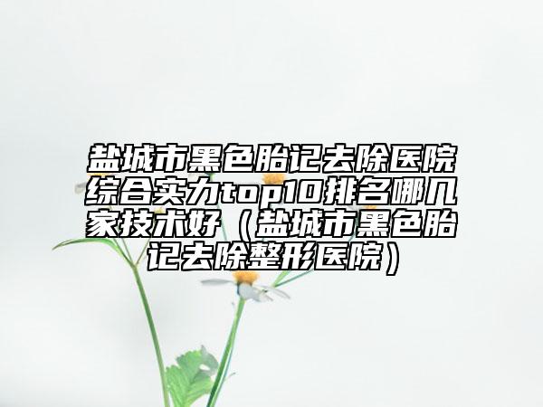 盐城市黑色胎记去除医院综合实力top10排名哪几家技术好（盐城市黑色胎记去除整形医院）