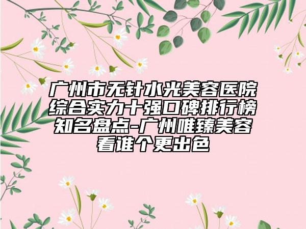 广州市无针水光美容医院综合实力十强口碑排行榜知名盘点-广州唯臻美容看谁个更出色