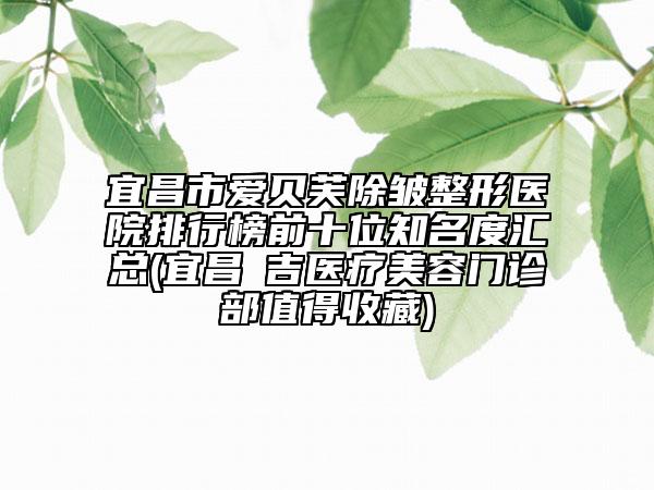 宜昌市爱贝芙除皱整形医院排行榜前十位知名度汇总(宜昌芃吉医疗美容门诊部值得收藏)