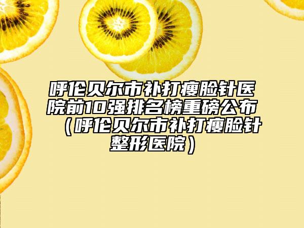 呼伦贝尔市补打瘦脸针医院前10强排名榜重磅公布（呼伦贝尔市补打瘦脸针整形医院）