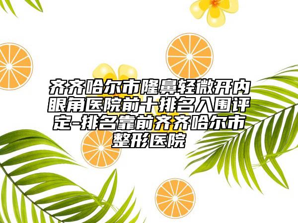 齐齐哈尔市隆鼻轻微开内眼角医院前十排名入围评定-排名靠前齐齐哈尔市整形医院