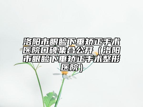 洛阳市眼睑下垂矫正手术医院口碑集合公开（洛阳市眼睑下垂矫正手术整形医院）