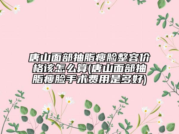 唐山面部抽脂瘦脸整容价格该怎么算(唐山面部抽脂瘦脸手术费用是多好)