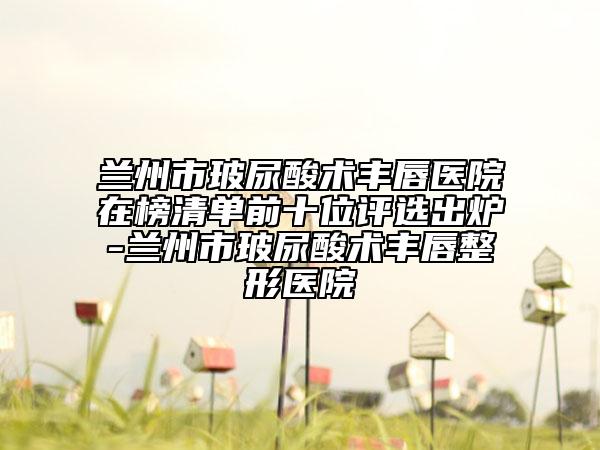 兰州市玻尿酸术丰唇医院在榜清单前十位评选出炉-兰州市玻尿酸术丰唇整形医院