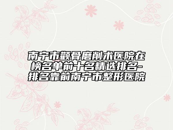 南宁市颧骨磨削术医院在榜名单前十名精选排名-排名靠前南宁市整形医院