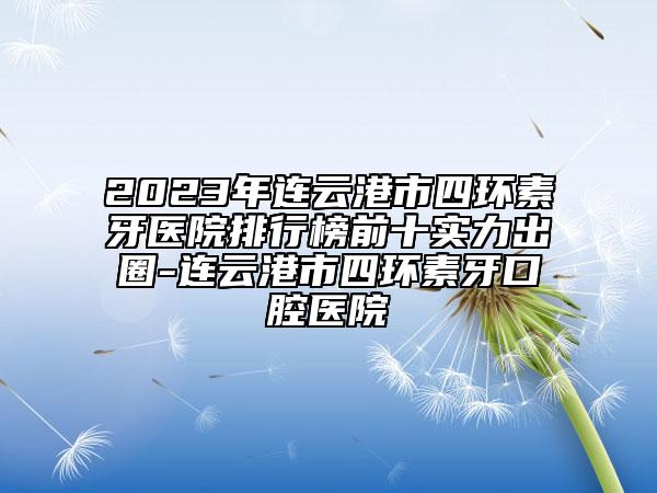 2023年连云港市四环素牙医院排行榜前十实力出圈-连云港市四环素牙口腔医院