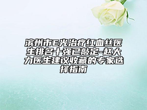 滨州市E光治疗红血丝医生排名十强已敲定-赵大力医生建议收藏的专家选择指南