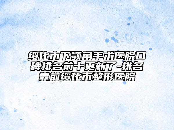 绥化市下颚角手术医院口碑排名前十更新了-排名靠前绥化市整形医院