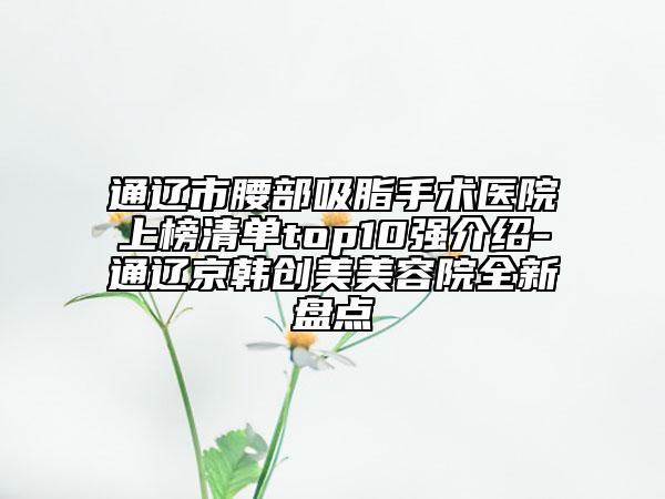通辽市腰部吸脂手术医院上榜清单top10强介绍-通辽京韩创美美容院全新盘点