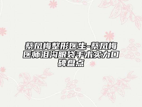 蔡凤梅整形医生-蔡凤梅医师泪沟眼袋手术实力口碑盘点