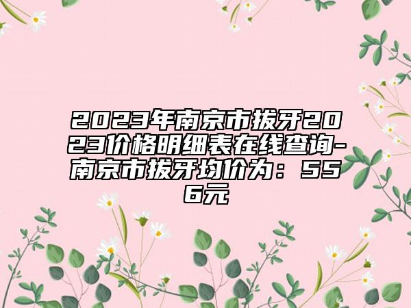 2023年南京市拔牙2023价格明细表在线查询-南京市拔牙均价为：556元
