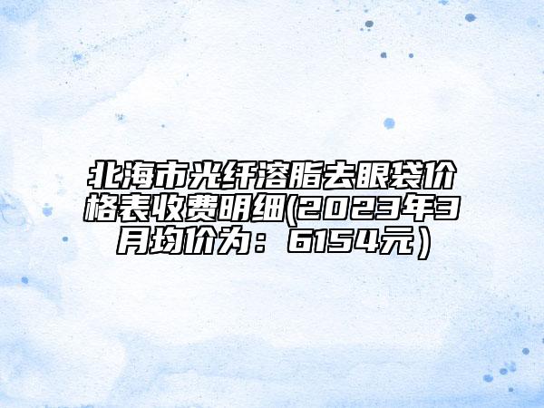 北海市光纤溶脂去眼袋价格表收费明细(2023年3月均价为：6154元）