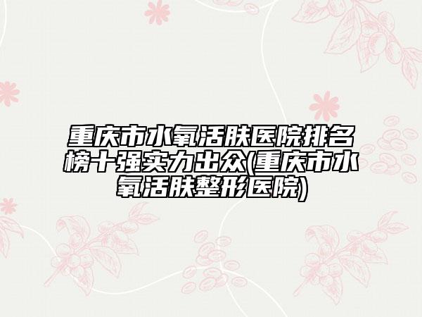 重庆市水氧活肤医院排名榜十强实力出众(重庆市水氧活肤整形医院)
