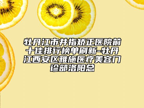 牡丹江市并指矫正医院前十佳排行榜单刷新-牡丹江西安区雅施医疗美容门诊部洛阳总