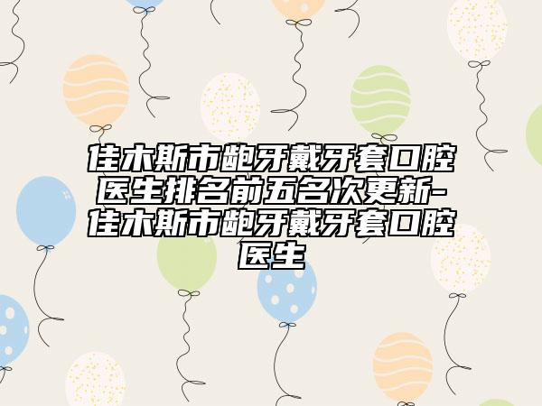 佳木斯市龅牙戴牙套口腔医生排名前五名次更新-佳木斯市龅牙戴牙套口腔医生