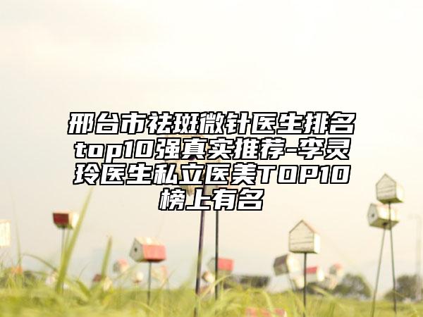 邢台市祛斑微针医生排名top10强真实推荐-李灵玲医生私立医美TOP10榜上有名