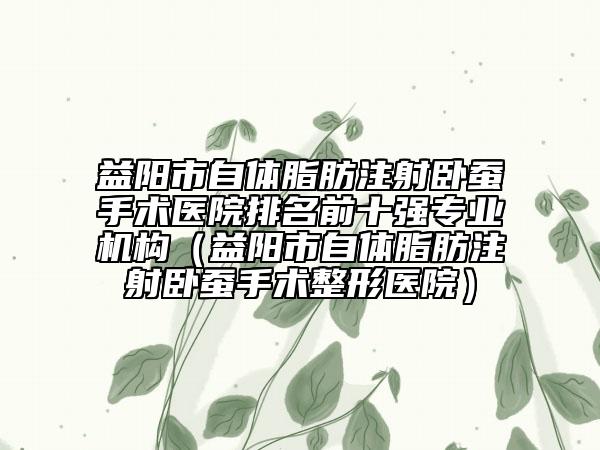 益阳市自体脂肪注射卧蚕手术医院排名前十强专业机构（益阳市自体脂肪注射卧蚕手术整形医院）