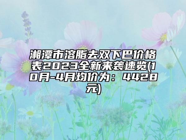 湘潭市溶脂去双下巴价格表2023全新来袭速览(10月-4月均价为：4428元)