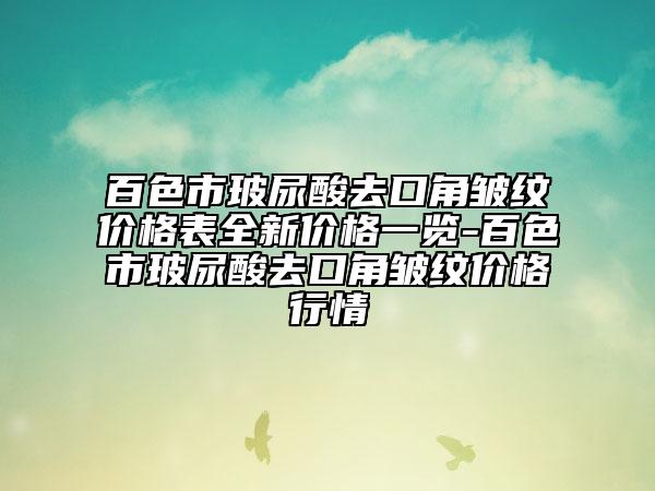 百色市玻尿酸去口角皱纹价格表全新价格一览-百色市玻尿酸去口角皱纹价格行情