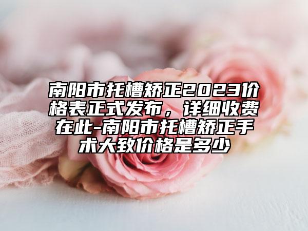 南阳市托槽矫正2023价格表正式发布，详细收费在此-南阳市托槽矫正手术大致价格是多少