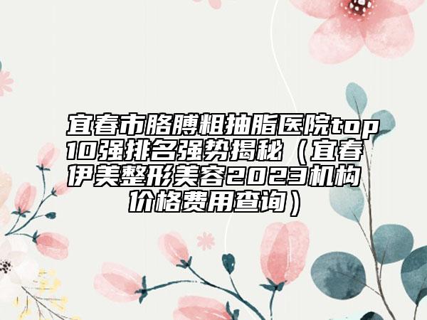 宜春市胳膊粗抽脂医院top10强排名强势揭秘（宜春伊美整形美容2023机构价格费用查询）