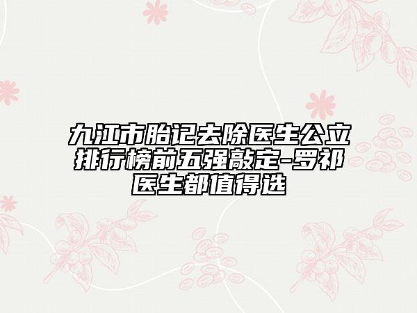 九江市胎记去除医生公立排行榜前五强敲定-罗祁医生都值得选