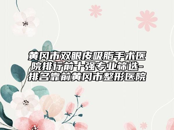 黄冈市双眼皮吸脂手术医院排行前十强专业筛选-排名靠前黄冈市整形医院
