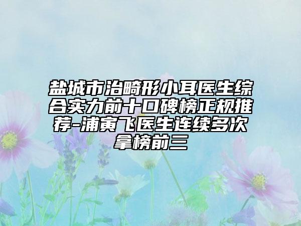 盐城市治畸形小耳医生综合实力前十口碑榜正规推荐-浦寅飞医生连续多次拿榜前三