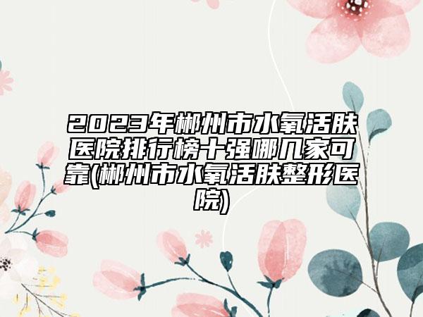 2023年郴州市水氧活肤医院排行榜十强哪几家可靠(郴州市水氧活肤整形医院)